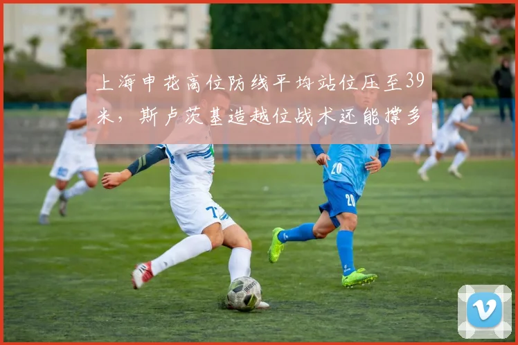 上海申花高位防线平均站位压至39米，斯卢茨基造越位战术还能撑多久？