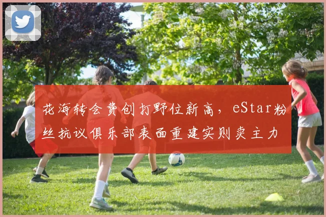 花海转会费创打野位新高，eStar粉丝抗议俱乐部表面重建实则卖主力