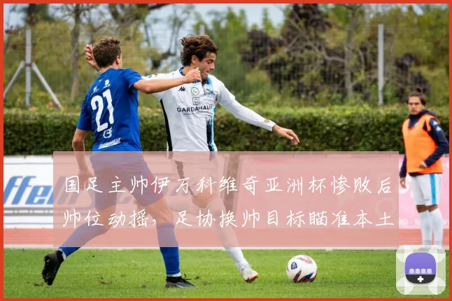 国足主帅伊万科维奇亚洲杯惨败后帅位动摇，足协换帅目标瞄准本土教练？