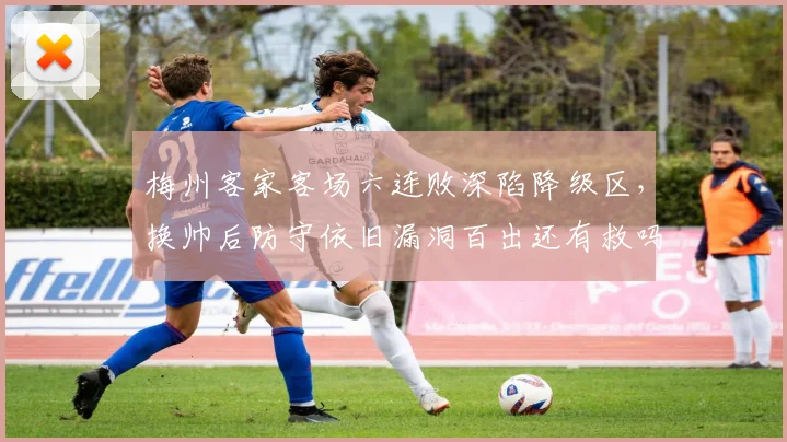 梅州客家客场六连败深陷降级区，换帅后防守依旧漏洞百出还有救吗？