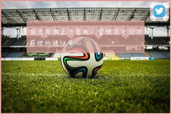 国王布朗止步首轮，管理层计划顶薪续约稳住军心