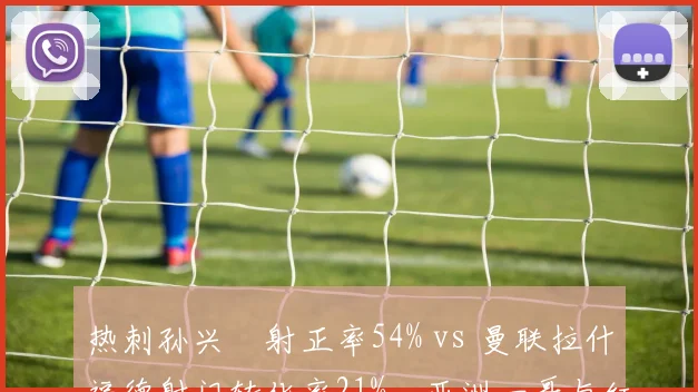 热刺孙兴慜射正率54% vs 曼联拉什福德射门转化率21%，亚洲一哥与红魔飞翼状态分野