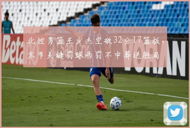 北控男篮王少杰空砍32分17篮板，末节关键罚球两罚不中葬送胜局